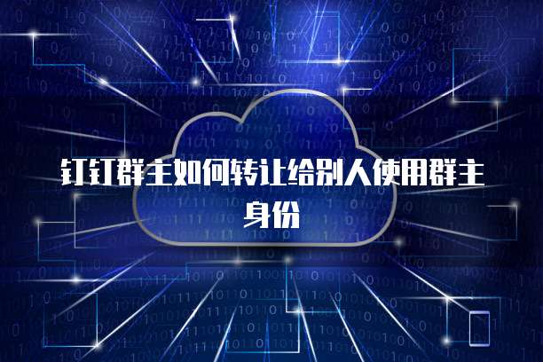 如何安全高效地转让钉钉群主身份 一份详尽的网络信息交接指南